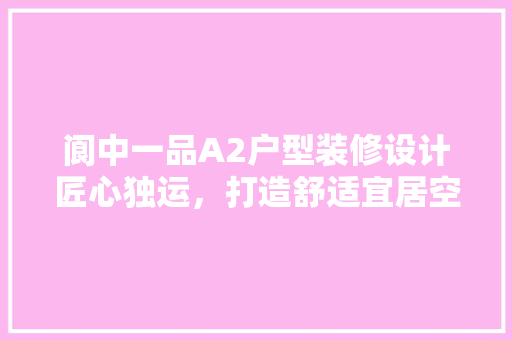 阆中一品A2户型装修设计匠心独运，打造舒适宜居空间