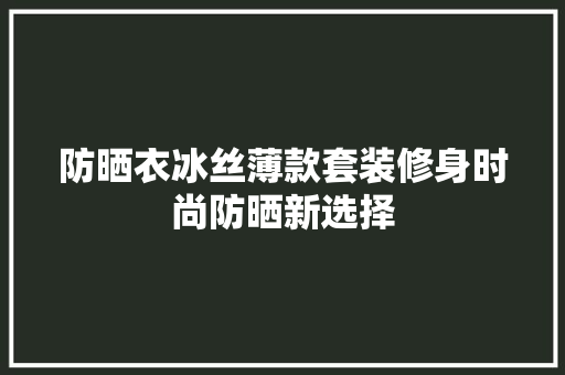 防晒衣冰丝薄款套装修身时尚防晒新选择