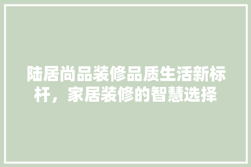 陆居尚品装修品质生活新标杆，家居装修的智慧选择  第1张