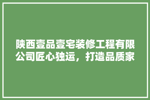 陕西壹品壹宅装修工程有限公司匠心独运，打造品质家居新标杆