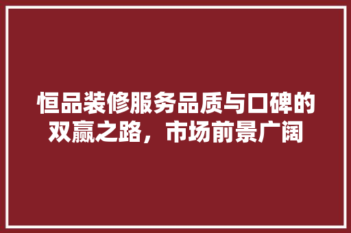 恒品装修服务品质与口碑的双赢之路，市场前景广阔