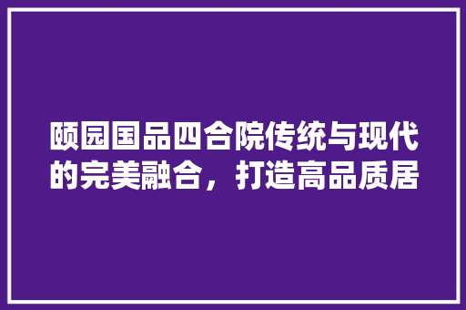 颐园国品四合院传统与现代的完美融合，打造高品质居住体验