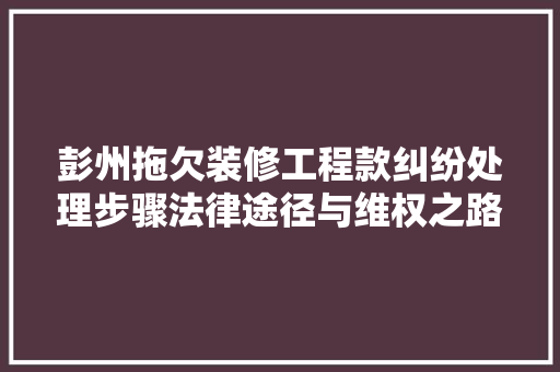 彭州拖欠装修工程款纠纷处理步骤法律途径与维权之路