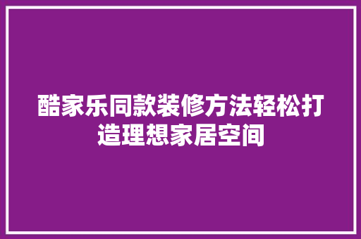 酷家乐同款装修方法轻松打造理想家居空间
