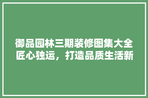 御品园林三期装修图集大全匠心独运，打造品质生活新标杆