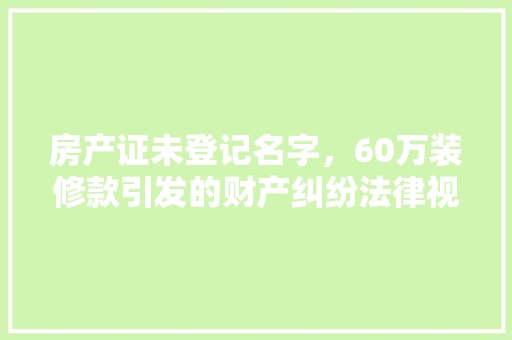 房产证未登记名字，60万装修款引发的财产纠纷法律视角下的权益保护