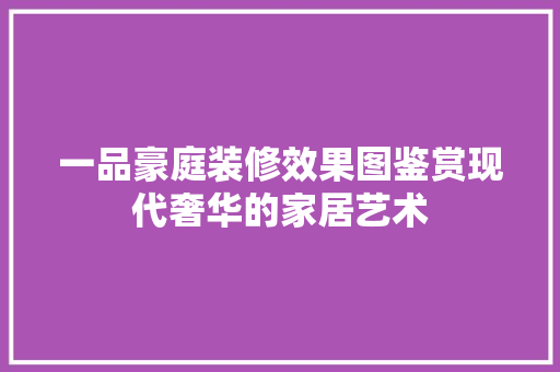 一品豪庭装修效果图鉴赏现代奢华的家居艺术