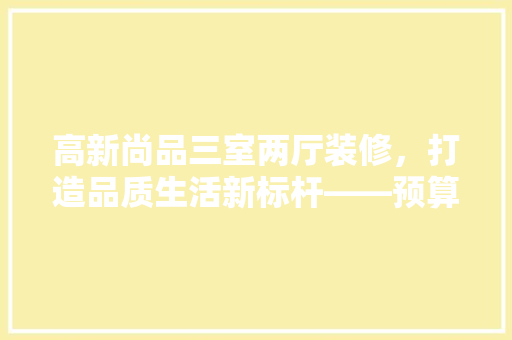 高新尚品三室两厅装修，打造品质生活新标杆——预算与装修心得