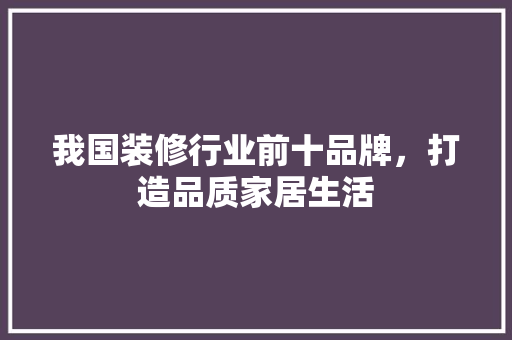 我国装修行业前十品牌，打造品质家居生活
