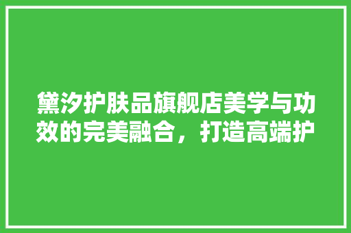 黛汐护肤品旗舰店美学与功效的完美融合，打造高端护肤体验空间