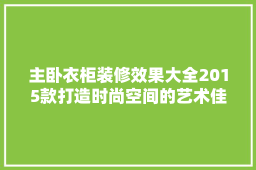 主卧衣柜装修效果大全2015款打造时尚空间的艺术佳作