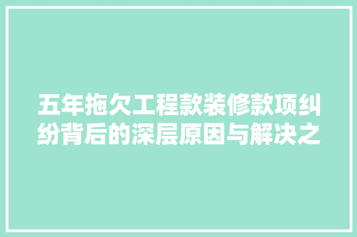 五年拖欠工程款装修款项纠纷背后的深层原因与解决之路