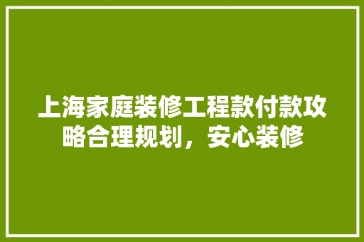 上海家庭装修工程款付款攻略合理规划，安心装修