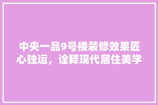 中央一品9号楼装修效果匠心独运，诠释现代居住美学