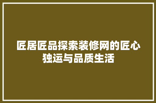 匠居匠品探索装修网的匠心独运与品质生活