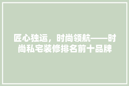 匠心独运，时尚领航——时尚私宅装修排名前十品牌