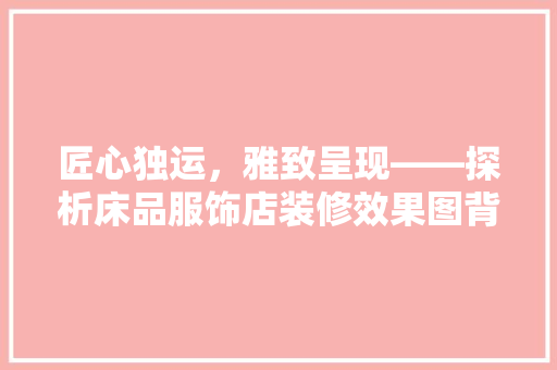 匠心独运，雅致呈现——探析床品服饰店装修效果图背后的设计美学