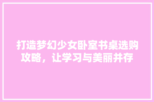 打造梦幻少女卧室书桌选购攻略，让学习与美丽并存