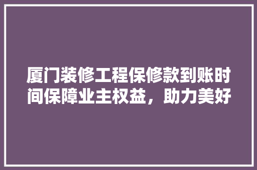 厦门装修工程保修款到账时间保障业主权益，助力美好家居生活