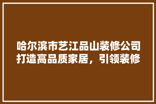 哈尔滨市艺江品山装修公司打造高品质家居，引领装修新潮流