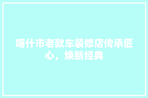 喀什市老款车装修店传承匠心，焕新经典