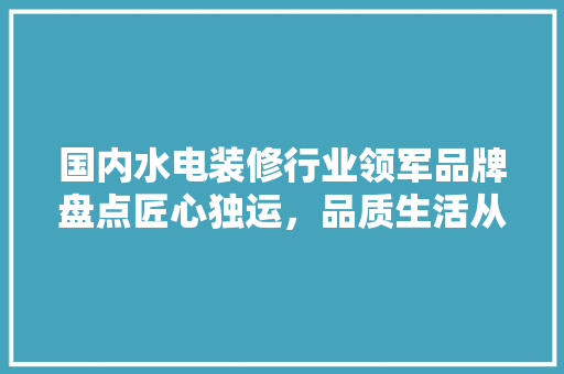 国内水电装修行业领军品牌盘点匠心独运，品质生活从这里开始