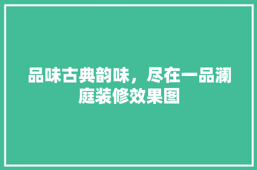 品味古典韵味，尽在一品澜庭装修效果图