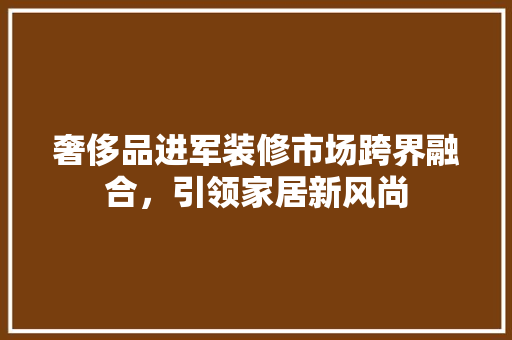 奢侈品进军装修市场跨界融合，引领家居新风尚