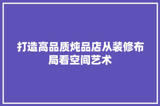 打造高品质炖品店从装修布局看空间艺术