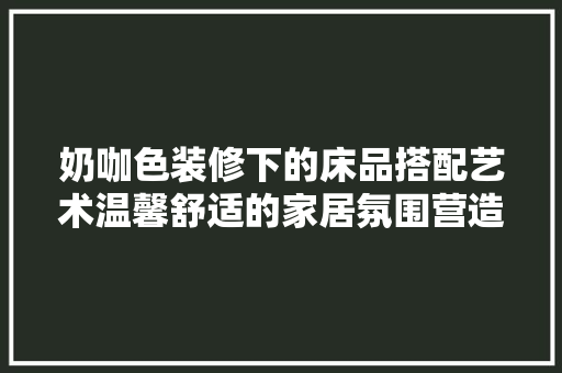 奶咖色装修下的床品搭配艺术温馨舒适的家居氛围营造之路