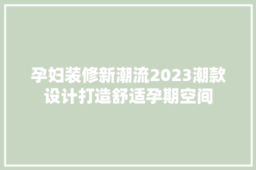 孕妇装修新潮流2023潮款设计打造舒适孕期空间