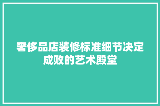 奢侈品店装修标准细节决定成败的艺术殿堂