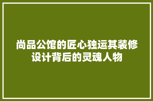 尚品公馆的匠心独运其装修设计背后的灵魂人物