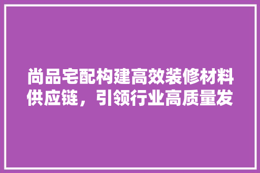 尚品宅配构建高效装修材料供应链，引领行业高质量发展