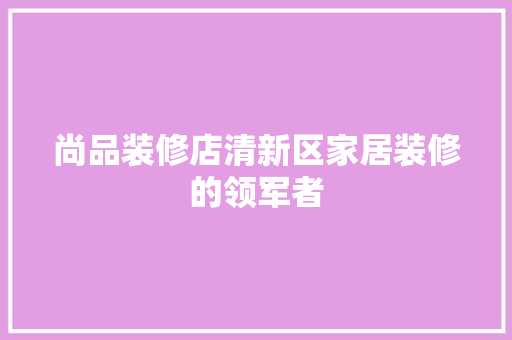 尚品装修店清新区家居装修的领军者