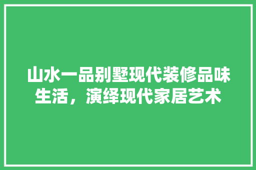 山水一品别墅现代装修品味生活，演绎现代家居艺术