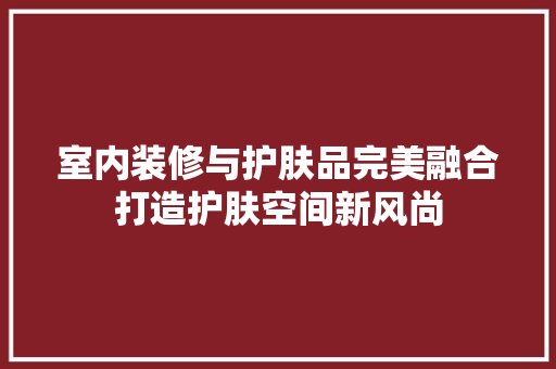 室内装修与护肤品完美融合打造护肤空间新风尚