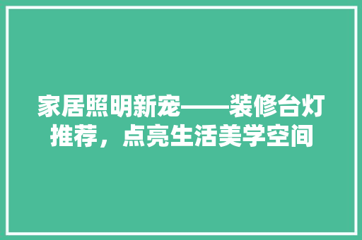 家居照明新宠——装修台灯推荐，点亮生活美学空间