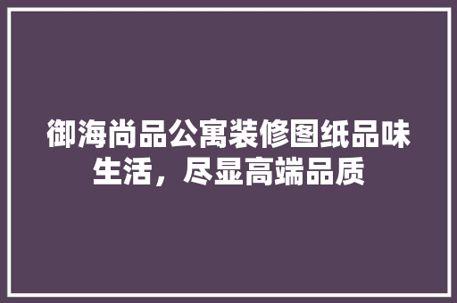 御海尚品公寓装修图纸品味生活，尽显高端品质