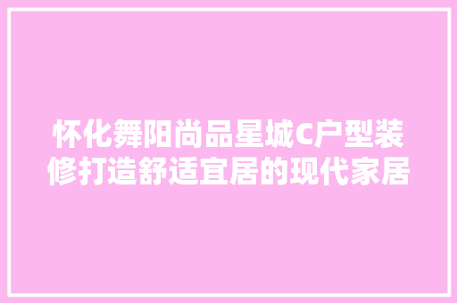 怀化舞阳尚品星城C户型装修打造舒适宜居的现代家居典范