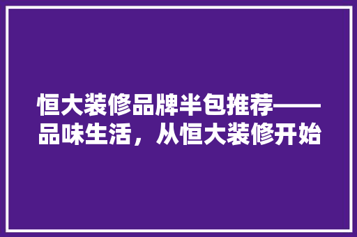 恒大装修品牌半包推荐——品味生活，从恒大装修开始