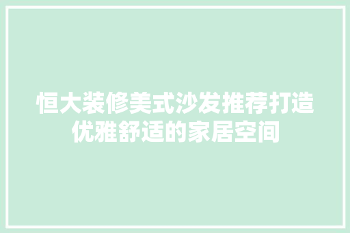 恒大装修美式沙发推荐打造优雅舒适的家居空间