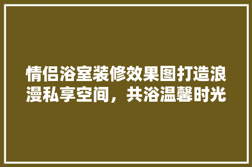 情侣浴室装修效果图打造浪漫私享空间，共浴温馨时光