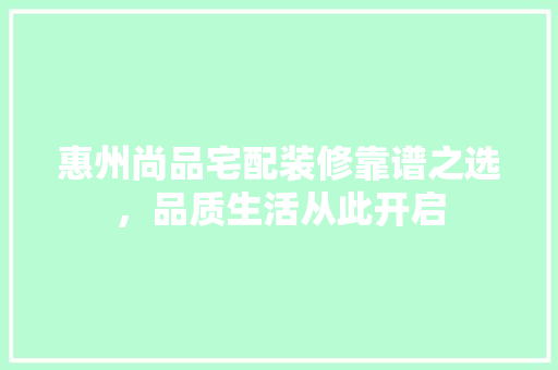 惠州尚品宅配装修靠谱之选，品质生活从此开启