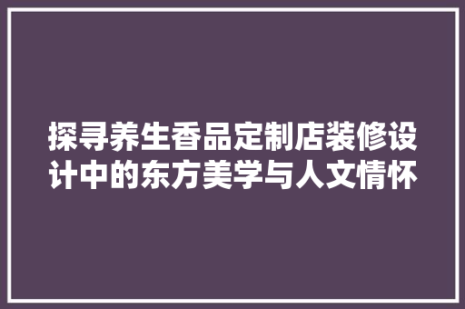 探寻养生香品定制店装修设计中的东方美学与人文情怀