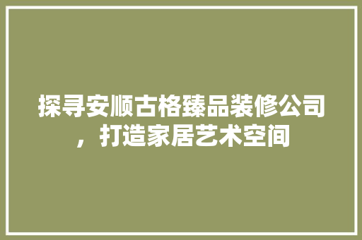 探寻安顺古格臻品装修公司，打造家居艺术空间