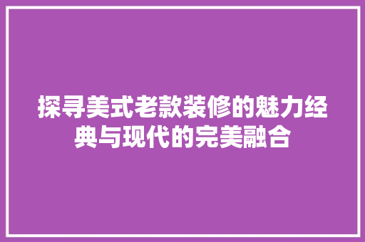 探寻美式老款装修的魅力经典与现代的完美融合