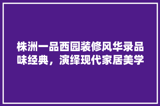 株洲一品西园装修风华录品味经典，演绎现代家居美学