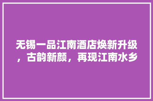 无锡一品江南酒店焕新升级，古韵新颜，再现江南水乡魅力