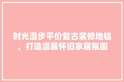时光漫步平价复古装修地毯，打造温馨怀旧家居氛围